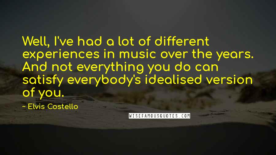 Elvis Costello Quotes: Well, I've had a lot of different experiences in music over the years. And not everything you do can satisfy everybody's idealised version of you.