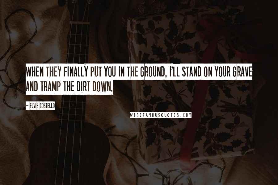 Elvis Costello Quotes: When they finally put you in the ground, I'll stand on your grave and tramp the dirt down.