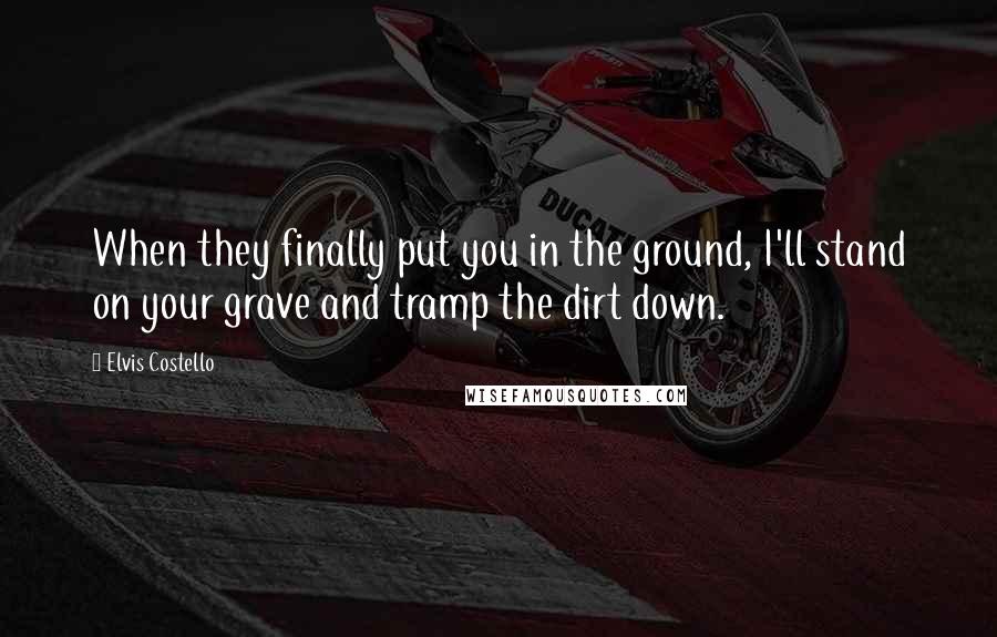 Elvis Costello Quotes: When they finally put you in the ground, I'll stand on your grave and tramp the dirt down.