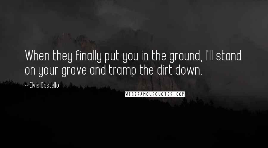 Elvis Costello Quotes: When they finally put you in the ground, I'll stand on your grave and tramp the dirt down.