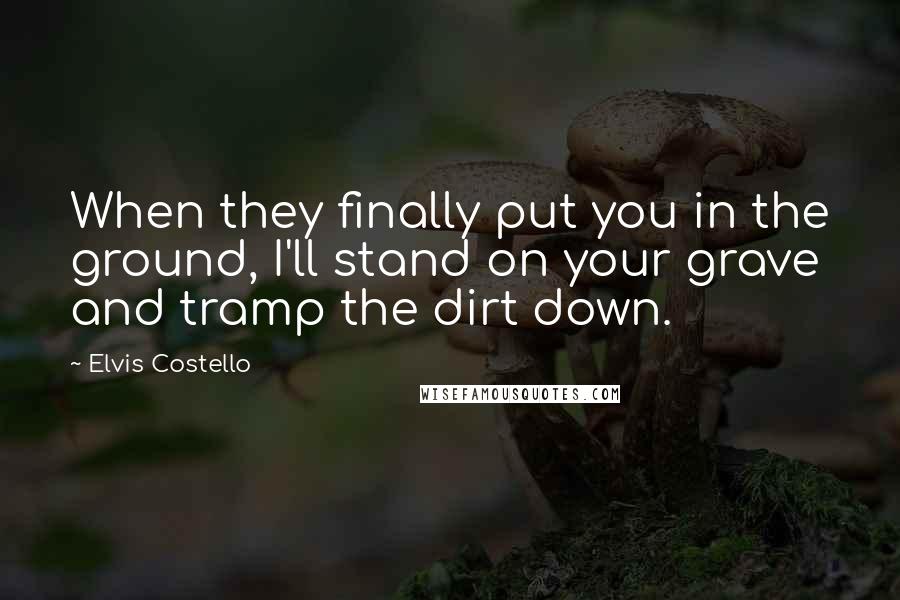 Elvis Costello Quotes: When they finally put you in the ground, I'll stand on your grave and tramp the dirt down.