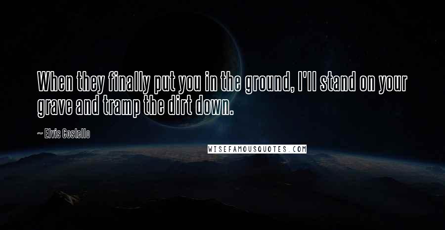 Elvis Costello Quotes: When they finally put you in the ground, I'll stand on your grave and tramp the dirt down.