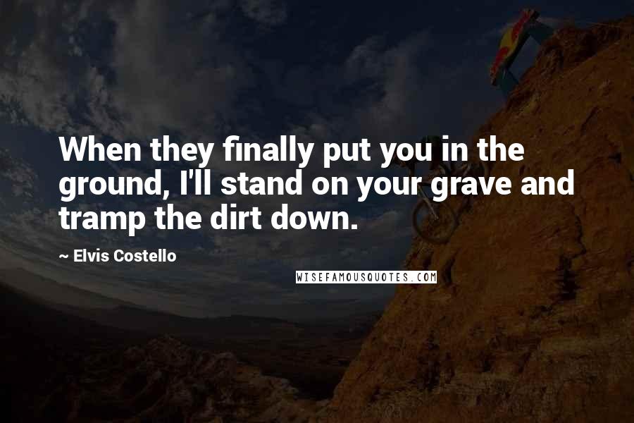 Elvis Costello Quotes: When they finally put you in the ground, I'll stand on your grave and tramp the dirt down.