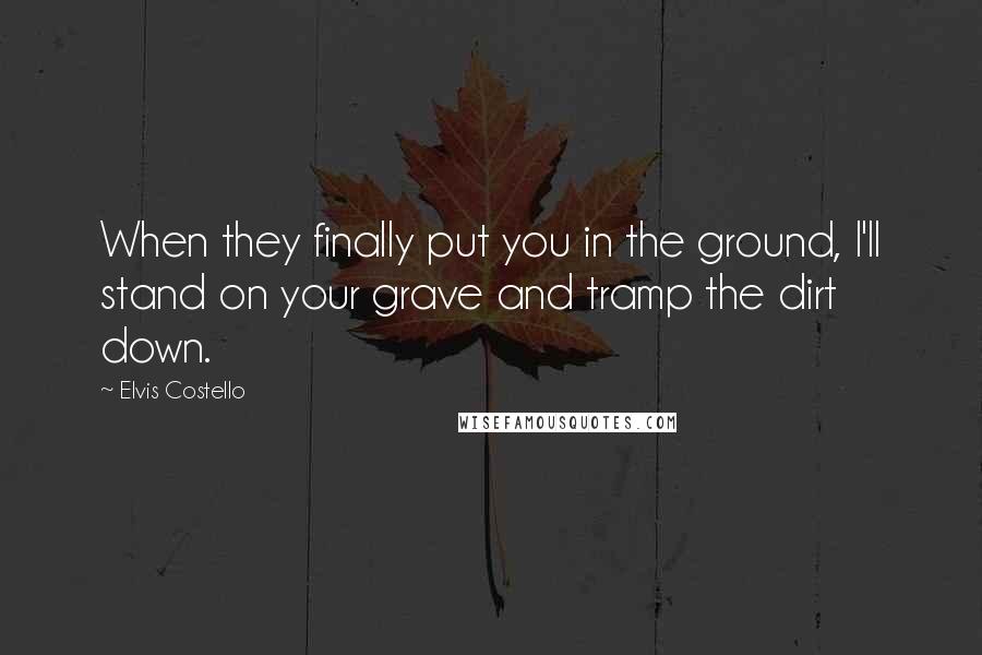 Elvis Costello Quotes: When they finally put you in the ground, I'll stand on your grave and tramp the dirt down.