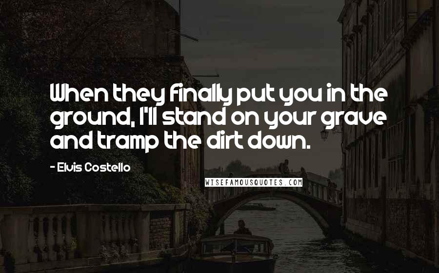 Elvis Costello Quotes: When they finally put you in the ground, I'll stand on your grave and tramp the dirt down.