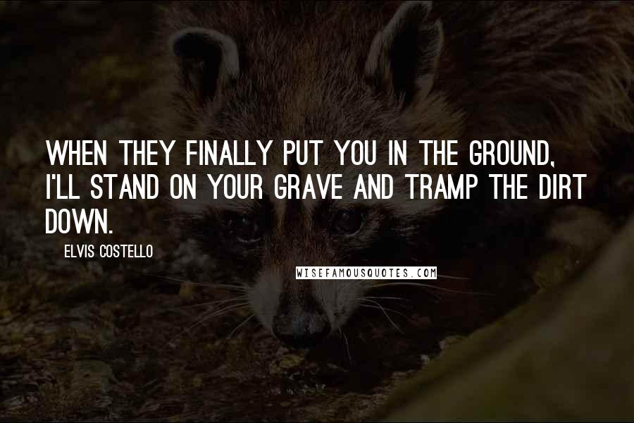 Elvis Costello Quotes: When they finally put you in the ground, I'll stand on your grave and tramp the dirt down.
