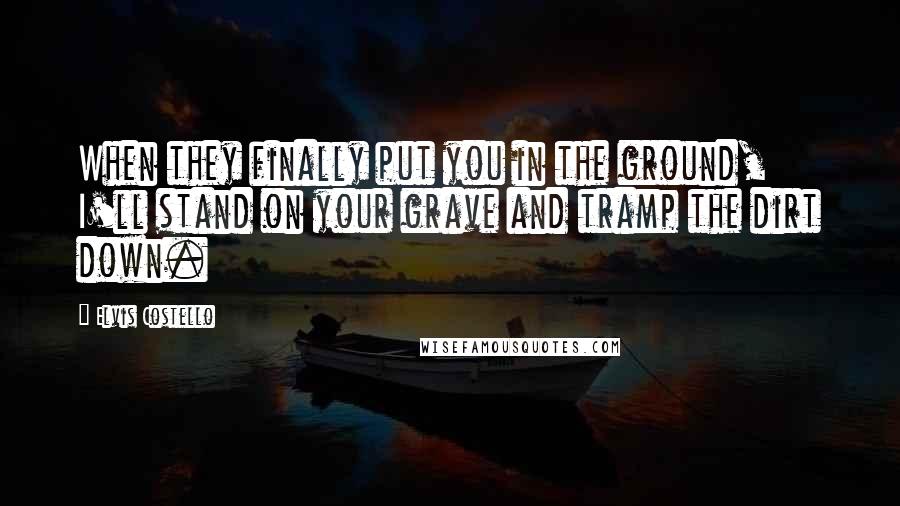 Elvis Costello Quotes: When they finally put you in the ground, I'll stand on your grave and tramp the dirt down.