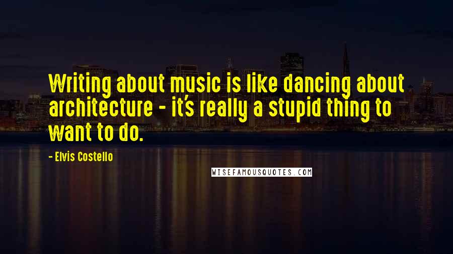 Elvis Costello Quotes: Writing about music is like dancing about architecture - it's really a stupid thing to want to do.