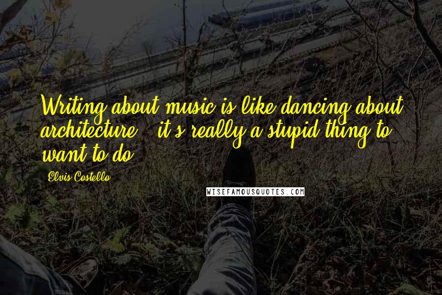 Elvis Costello Quotes: Writing about music is like dancing about architecture - it's really a stupid thing to want to do.