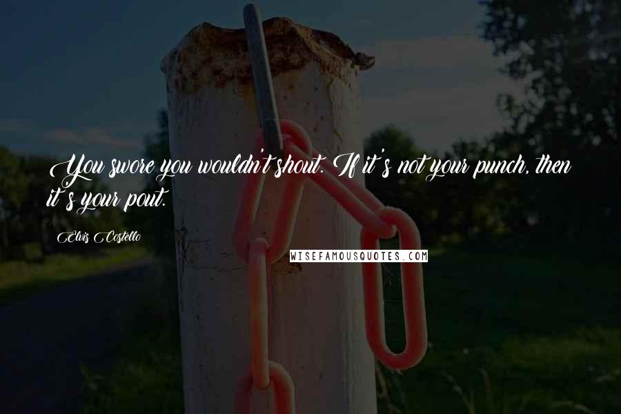 Elvis Costello Quotes: You swore you wouldn't shout. If it's not your punch, then it's your pout.