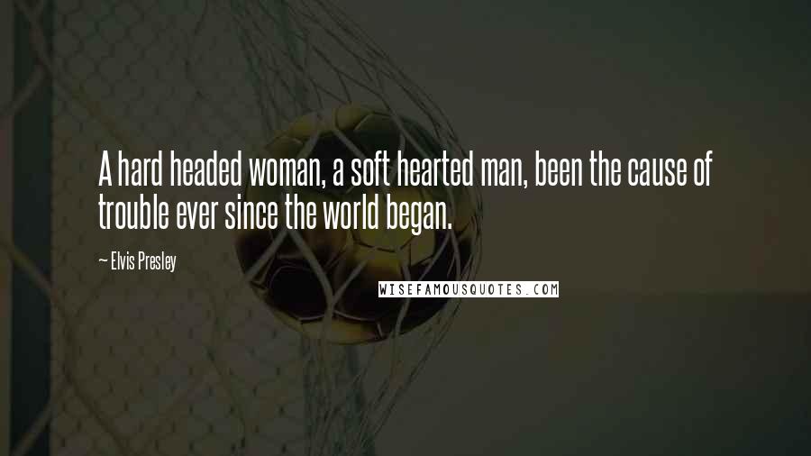 Elvis Presley Quotes: A hard headed woman, a soft hearted man, been the cause of trouble ever since the world began.