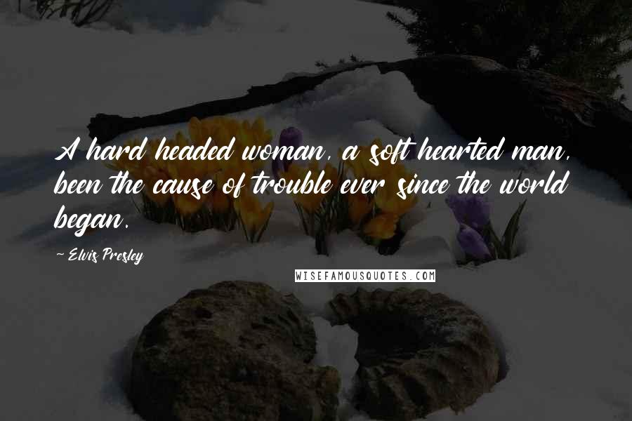 Elvis Presley Quotes: A hard headed woman, a soft hearted man, been the cause of trouble ever since the world began.