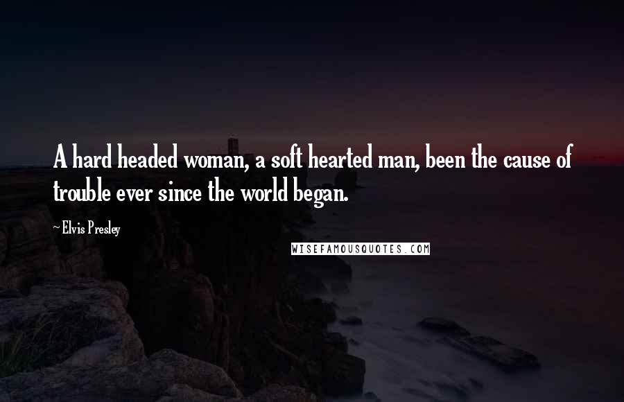 Elvis Presley Quotes: A hard headed woman, a soft hearted man, been the cause of trouble ever since the world began.