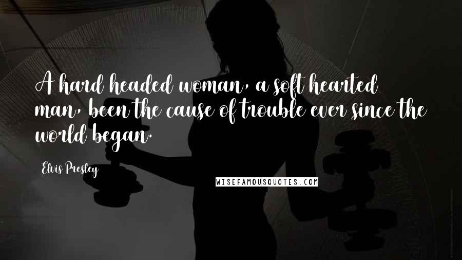 Elvis Presley Quotes: A hard headed woman, a soft hearted man, been the cause of trouble ever since the world began.