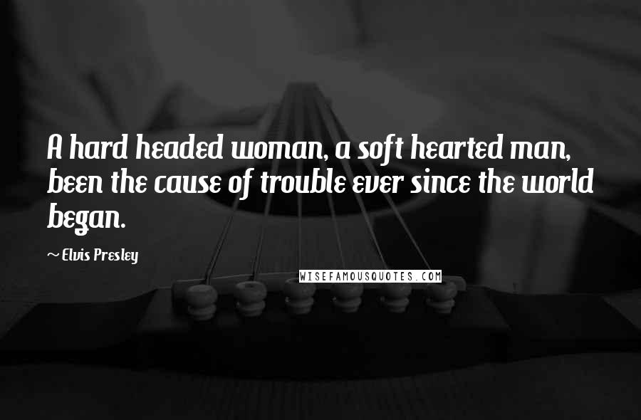 Elvis Presley Quotes: A hard headed woman, a soft hearted man, been the cause of trouble ever since the world began.