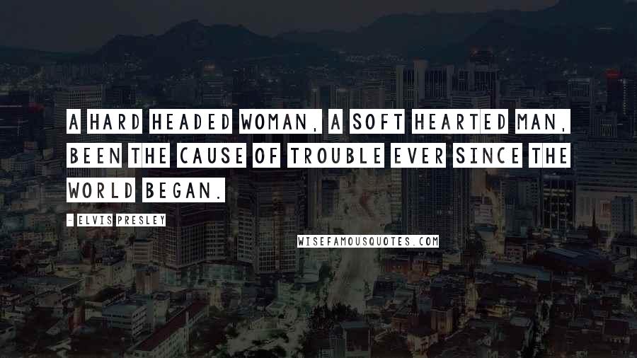 Elvis Presley Quotes: A hard headed woman, a soft hearted man, been the cause of trouble ever since the world began.