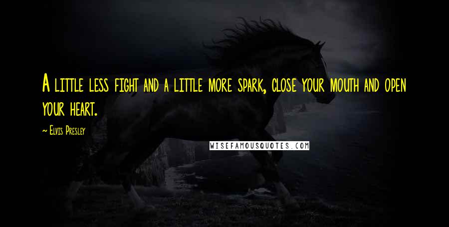 Elvis Presley Quotes: A little less fight and a little more spark, close your mouth and open your heart.