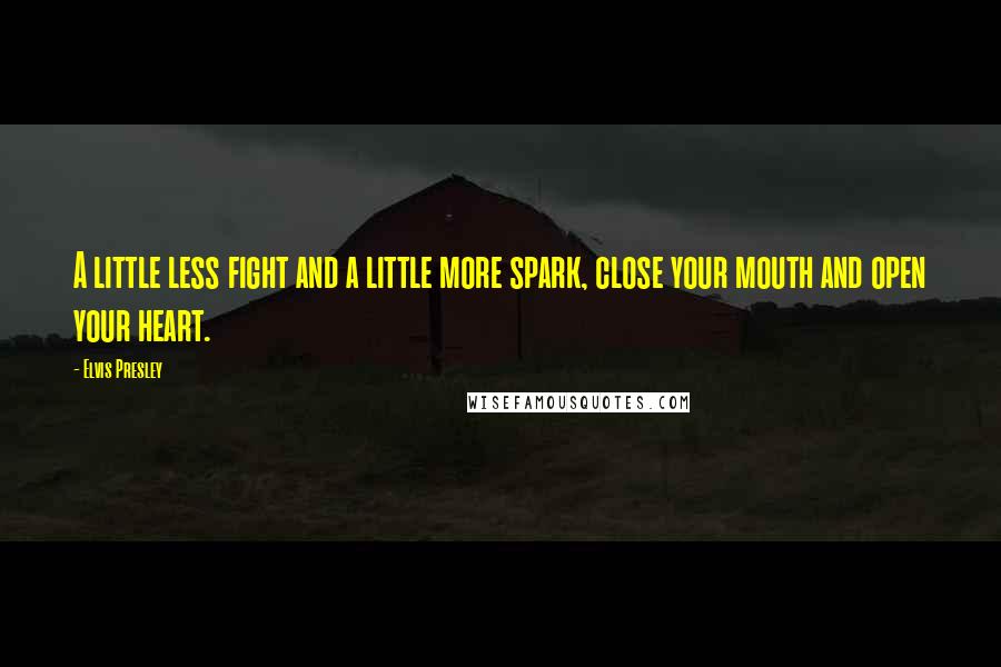 Elvis Presley Quotes: A little less fight and a little more spark, close your mouth and open your heart.