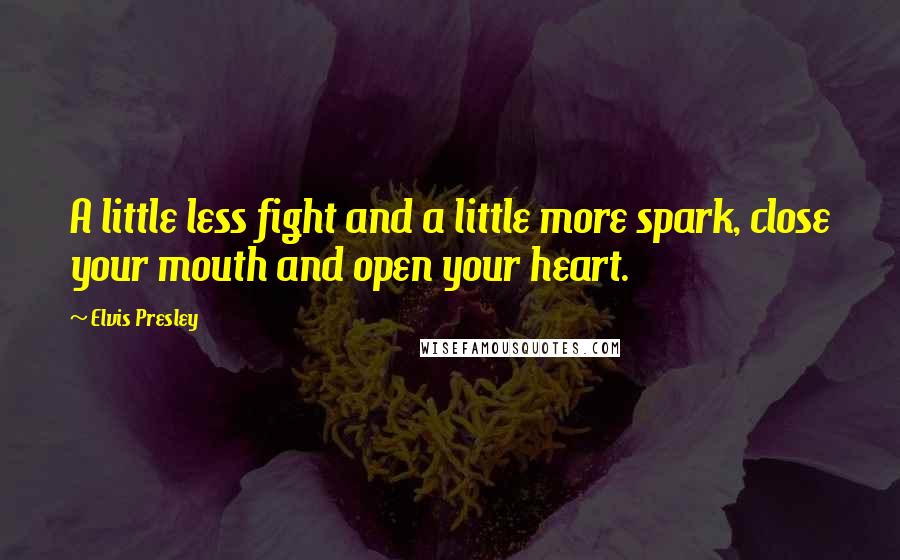 Elvis Presley Quotes: A little less fight and a little more spark, close your mouth and open your heart.