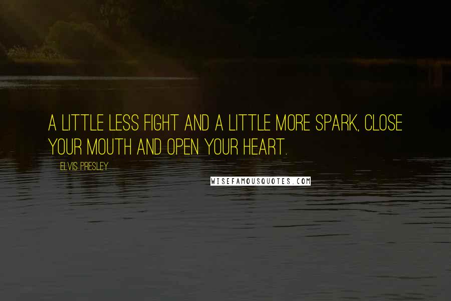 Elvis Presley Quotes: A little less fight and a little more spark, close your mouth and open your heart.