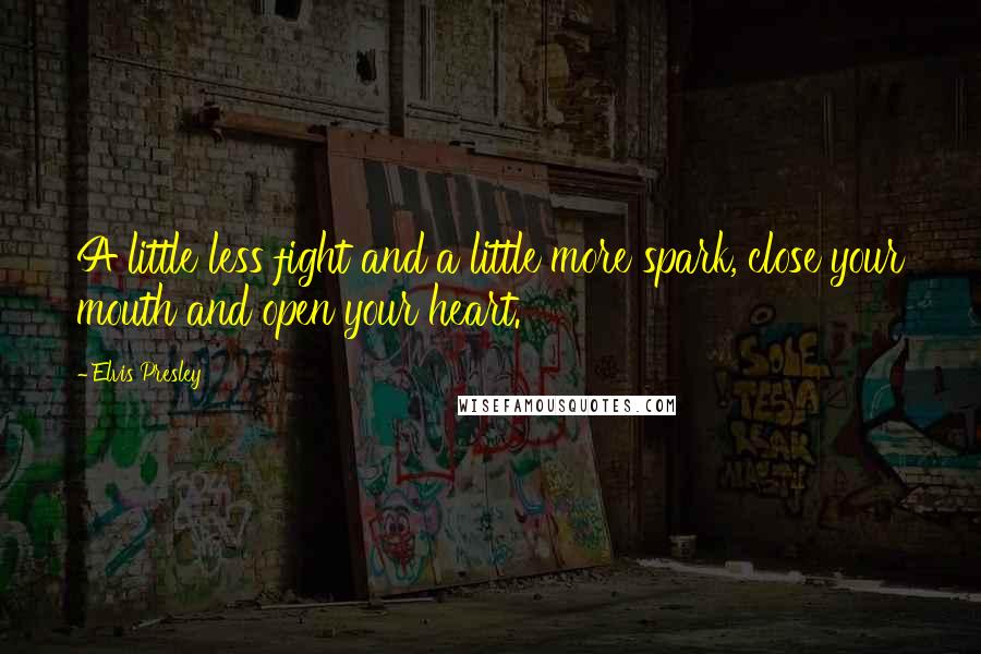 Elvis Presley Quotes: A little less fight and a little more spark, close your mouth and open your heart.