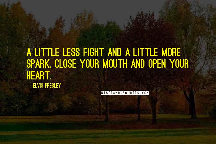 Elvis Presley Quotes: A little less fight and a little more spark, close your mouth and open your heart.