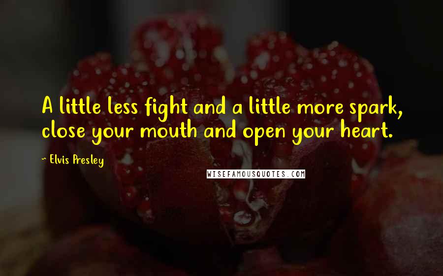 Elvis Presley Quotes: A little less fight and a little more spark, close your mouth and open your heart.