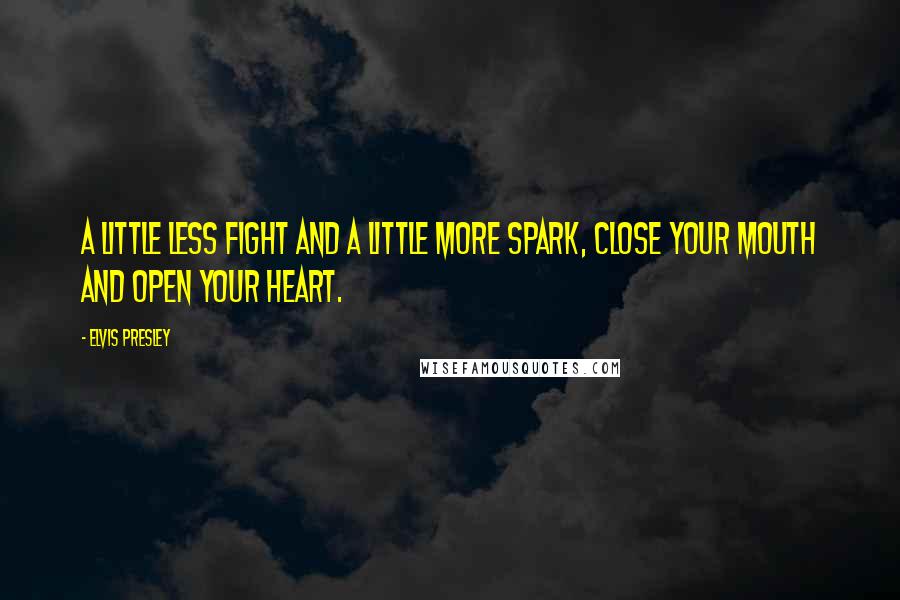 Elvis Presley Quotes: A little less fight and a little more spark, close your mouth and open your heart.