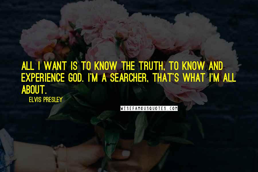 Elvis Presley Quotes: All I want is to know the truth, to know and experience God. I'm a searcher, that's what I'm all about.