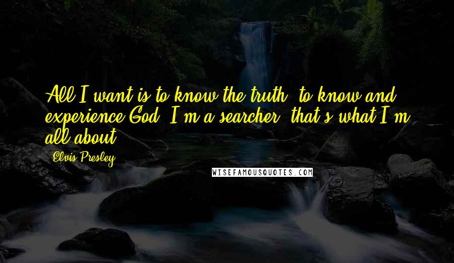 Elvis Presley Quotes: All I want is to know the truth, to know and experience God. I'm a searcher, that's what I'm all about.