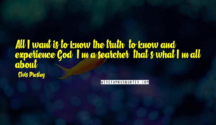 Elvis Presley Quotes: All I want is to know the truth, to know and experience God. I'm a searcher, that's what I'm all about.