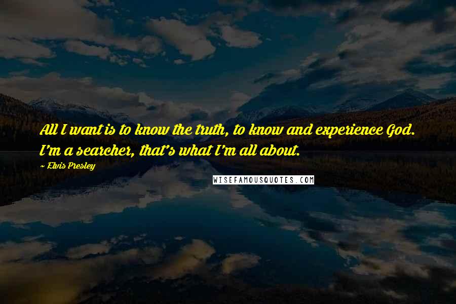 Elvis Presley Quotes: All I want is to know the truth, to know and experience God. I'm a searcher, that's what I'm all about.