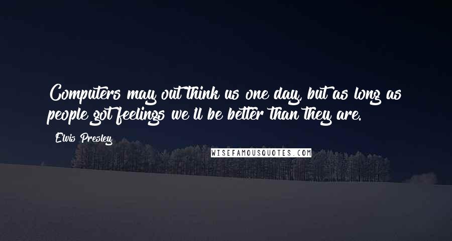 Elvis Presley Quotes: Computers may out think us one day, but as long as people got feelings we'll be better than they are.