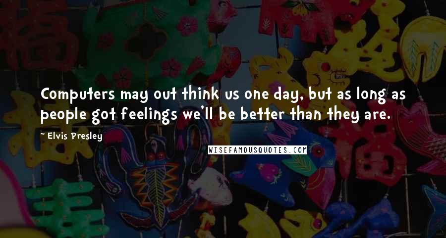 Elvis Presley Quotes: Computers may out think us one day, but as long as people got feelings we'll be better than they are.