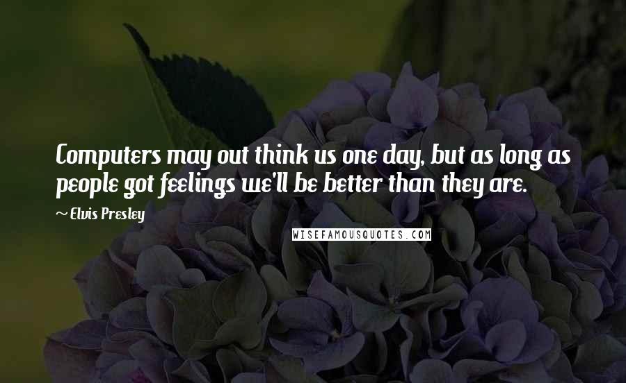 Elvis Presley Quotes: Computers may out think us one day, but as long as people got feelings we'll be better than they are.