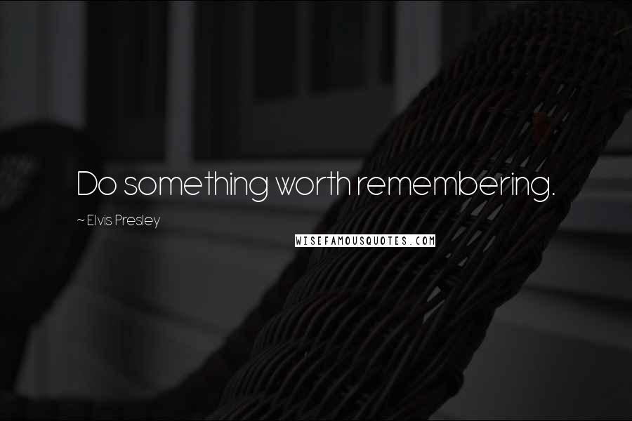 Elvis Presley Quotes: Do something worth remembering.