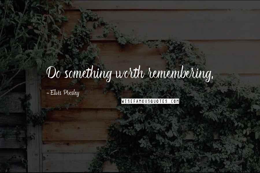 Elvis Presley Quotes: Do something worth remembering.