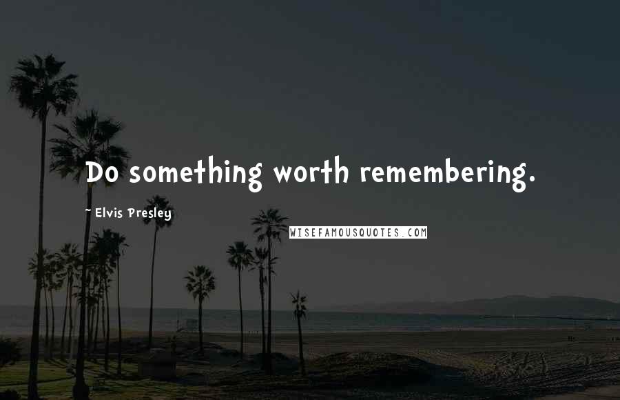 Elvis Presley Quotes: Do something worth remembering.