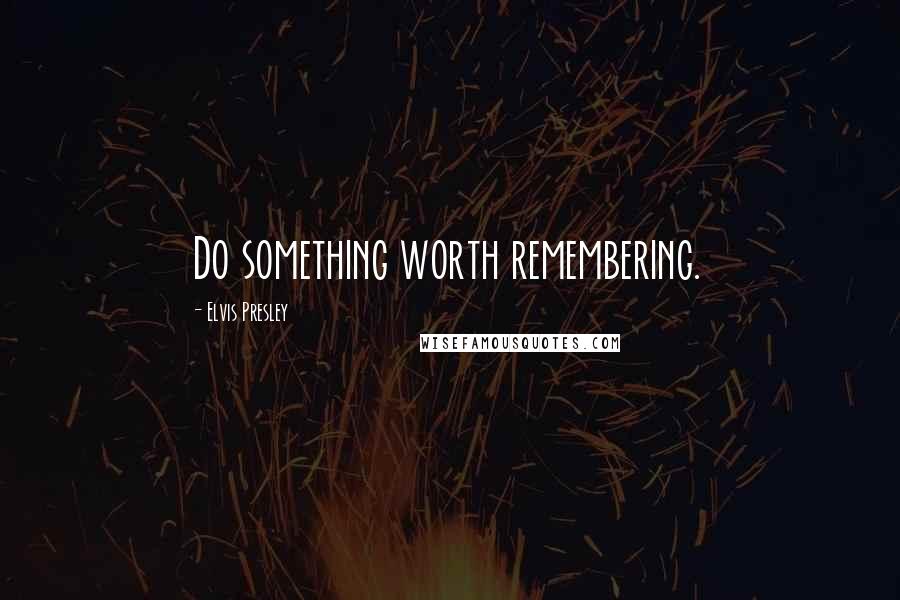 Elvis Presley Quotes: Do something worth remembering.