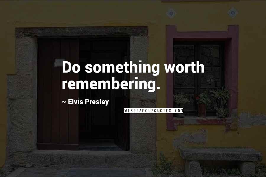 Elvis Presley Quotes: Do something worth remembering.