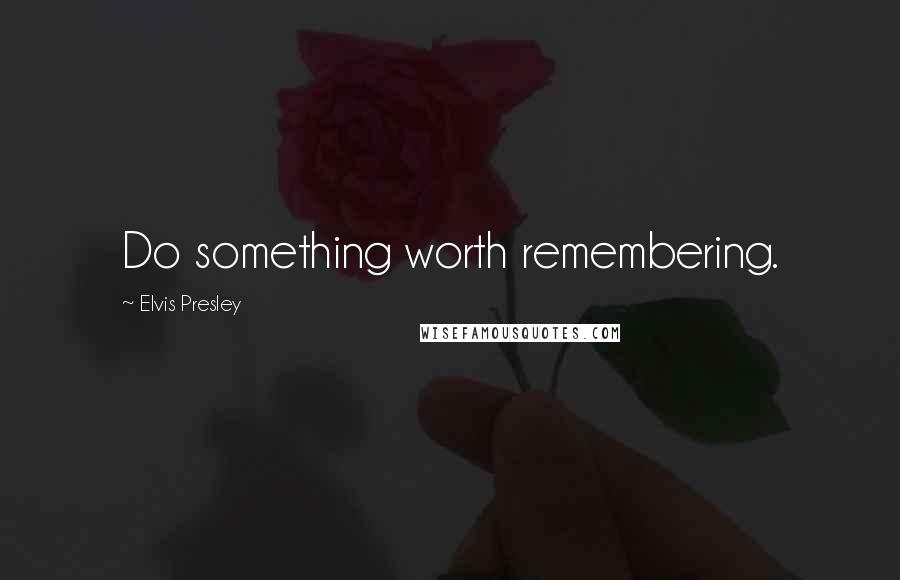 Elvis Presley Quotes: Do something worth remembering.