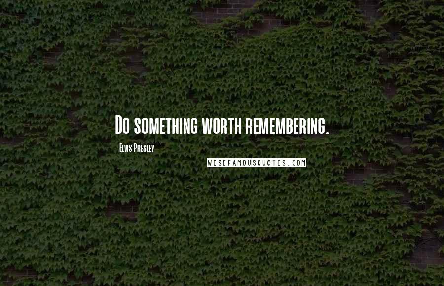 Elvis Presley Quotes: Do something worth remembering.