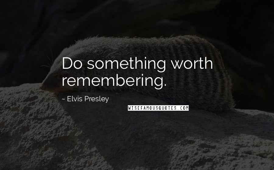 Elvis Presley Quotes: Do something worth remembering.