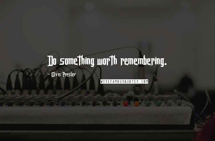 Elvis Presley Quotes: Do something worth remembering.