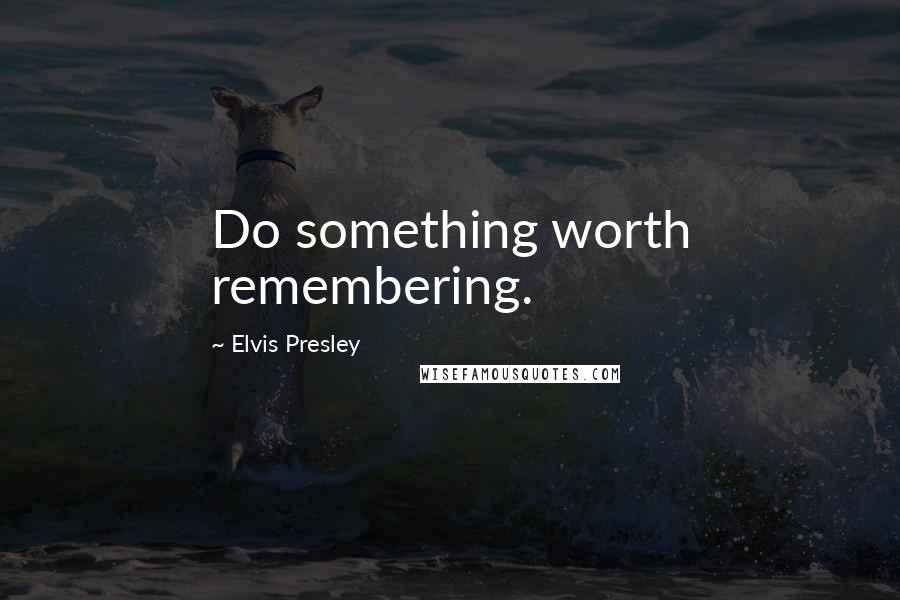 Elvis Presley Quotes: Do something worth remembering.