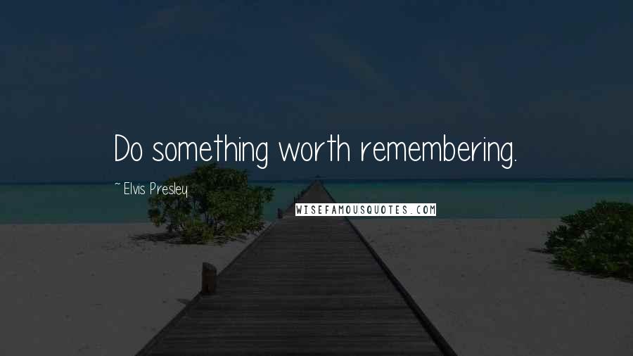 Elvis Presley Quotes: Do something worth remembering.