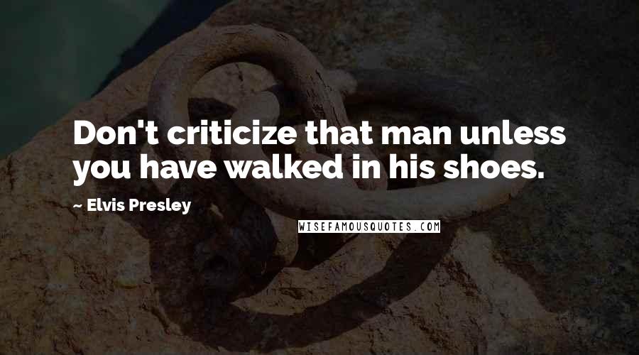 Elvis Presley Quotes: Don't criticize that man unless you have walked in his shoes.