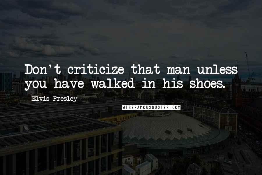 Elvis Presley Quotes: Don't criticize that man unless you have walked in his shoes.