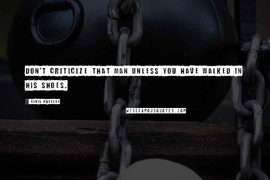 Elvis Presley Quotes: Don't criticize that man unless you have walked in his shoes.