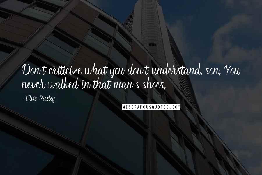 Elvis Presley Quotes: Don't criticize what you don't understand, son. You never walked in that man's shoes.